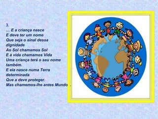3.
… E a criança nasce
E deve ter um nome
Que seja o sinal dessa
dignidade
Ao Sol chamamos Sol
E à vida chamamos Vida
Uma criança terá o seu nome
também.
E ela nasce numa Terra
determinada
Que a deve proteger.
Mas chamemos-lhe antes Mundo...
 