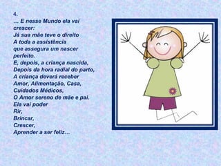 4.
… E nesse Mundo ela vai
crescer:
Já sua mãe teve o direito
A toda a assistência
que assegura um nascer
perfeito.
E, depois, a criança nascida,
Depois da hora radial do parto,
A criança deverá receber
Amor, Alimentação, Casa,
Cuidados Médicos,
O Amor sereno de mãe e pai.
Ela vai poder
Rir,
Brincar,
Crescer,
Aprender a ser feliz…
 