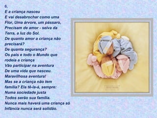 6.
E a criança nasceu
E vai desabrochar como uma
Flor, Uma árvore, um pássaro,
Precisam de amor - seiva da
Terra, a luz do Sol.
De quanto amor a criança não
precisará?
De quanta segurança?
Os pais e todo o Mundo que
rodeia a criança
Vão participar na aventura
De uma vida que nasceu.
Maravilhosa aventura!
Mas se a criança não tem
família? Ela tê-la-á, sempre:
Numa sociedade justa
Todos serão sua família.
Nunca mais haverá uma criança só
Infância nunca será solidão.
 