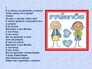 7.
E a criança vai aprender a crescer
Todos temos de a ajudar!
Todos!
Os pais, a escola, todos nós!
E vamos ajudá-la a descobrir-se a
si própria
E os outros
Descobrir o seu Mundo,
A sua força,
O seu amor,
Ela vai aprender a viver
Com ela própria
E com os outros
Descobrir o seu Mundo,
A sua força,
O seu Amor,
Ela vai aprender a fraternidade,
A fazer fraternidade.
Isto chama-se educar:
Saber isto é aprender a ensinar.
 