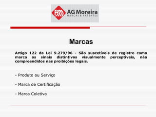 Marcas
Artigo 122 da Lei 9.279/96 - São suscetíveis de registro como
marca os sinais distintivos visualmente perceptíveis, não
compreendidos nas proibições legais.



- Produto ou Serviço

- Marca de Certificação

- Marca Coletiva
 