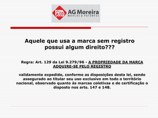 Aquele que usa a marca sem registro
          possui algum direito???

  Regra: Art. 129 da Lei 9.279/96 - A PROPRIEDADE DA MARCA
                  ADQUIRE-SE PELO REGISTRO

 validamente expedido, conforme as disposições desta lei, sendo
   assegurado ao titular seu uso exclusivo em todo o território
nacional, observado quanto às marcas coletivas e de certificação o
                  disposto nos arts. 147 e 148.
 