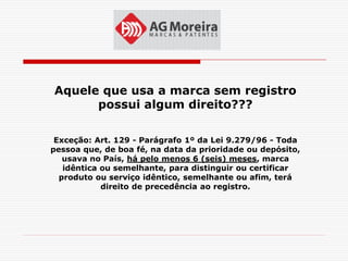 Aquele que usa a marca sem registro
      possui algum direito???

 Exceção: Art. 129 - Parágrafo 1º da Lei 9.279/96 - Toda
pessoa que, de boa fé, na data da prioridade ou depósito,
   usava no País, há pelo menos 6 (seis) meses, marca
   idêntica ou semelhante, para distinguir ou certificar
  produto ou serviço idêntico, semelhante ou afim, terá
            direito de precedência ao registro.
 