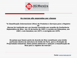 As marcas são separadas por classes


“A Classificação Internacional (Nice) de Produtos e Serviços para o Registro
                                     de
 Marcas foi instituída por um Acordo concluído por ocasião da Conferência
 Diplomática de Nice , em 15 de junho de 1957, e revista em Estocolmo, em
             1967, e em Genebra, em 1977, e corrigida em 1979.




   Os países que fazem parte do Acordo de Nice constituem uma União
   particular dentro da estrutura da União de Paris para a Proteção da
Propriedade Industrial. Estes países adotaram e aplicam a Classificação de
                     Nice para o registro de marcas”.




                                                        Fonte: www.inpi.gov.br
 