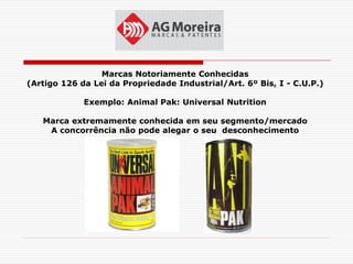 Marcas Notoriamente Conhecidas
(Artigo 126 da Lei da Propriedade Industrial/Art. 6º Bis, I - C.U.P.)

             Exemplo: Animal Pak: Universal Nutrition

   Marca extremamente conhecida em seu segmento/mercado
    A concorrência não pode alegar o seu desconhecimento
 