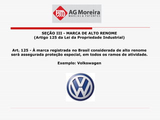 SEÇÃO III - MARCA DE ALTO RENOME
           (Artigo 125 da Lei da Propriedade Industrial)


 Art. 125 - À marca registrada no Brasil considerada de alto renome
será assegurada proteção especial, em todos os ramos de atividade.

                      Exemplo: Volkswagen
 
