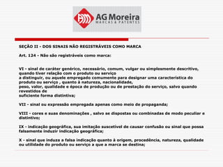 SEÇÃO II - DOS SINAIS NÃO REGISTRÁVEIS COMO MARCA

Art. 124 - Não são registráveis como marca:


VI - sinal de caráter genérico, necessário, comum, vulgar ou simplesmente descritivo,
quando tiver relação com o produto ou serviço
a distinguir, ou aquele empregado comumente para designar uma característica do
produto ou serviço , quanto à natureza, nacionalidade,
peso, valor, qualidade e época de produção ou de prestação do serviço, salvo quando
revestidos de
suficiente forma distintiva;

VII - sinal ou expressão empregada apenas como meio de propaganda;

VIII - cores e suas denominações , salvo se dispostas ou combinadas de modo peculiar e
distintivo;

IX - indicação geográfica, sua imitação suscetível de causar confusão ou sinal que possa
falsamente induzir indicação geográfica;

X - sinal que induza a falsa indicação quanto à origem, procedência, natureza, qualidade
ou utilidade do produto ou serviço a que a marca se destina;
 
