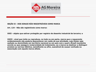 SEÇÃO II - DOS SINAIS NÃO REGISTRÁVEIS COMO MARCA

Art. 124 - Não são registráveis como marca:


XXII - objeto que estiver protegido por registro de desenho industrial de terceiro; e


XXIII - sinal que imite ou reproduza, no todo ou em parte, marca que o requerente
evidentemente não poderia desconhecer em razão de sua atividade, cujo titular seja
sediado ou domiciliado em território nacional ou em país com o qual o Brasil mantenha
acordo ou que assegure reciprocidade de tratamento, se a marca se destinar a distinguir
produto ou serviço idêntico, semelhante ou afim, suscetível de causar confusão ou
associação com aquela marca alheia.
 