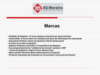 Marcas

- Validade do Registro: 10 anos (sempre renovável por igual período)
- Caducidade: A marca deve ser utilizada sob pena de declaração de caducidade
- Importante Verificar: Nome de domínio e Nome Empresarial
- A marca é um ativo intangível
- Sistema Atributivo de Direito: A importância do Registro
- O acompanhamento da “colidência de marcas” perante o INPI
- “Teoria da Distância”/ Marca Fraca / Marca Forte
- Marca de Alto Renome/ Marca Notoriamente Conhecida
- Pirataria/ Imposição de Confusão ao Consumidor/ Concorrência Desleal
 