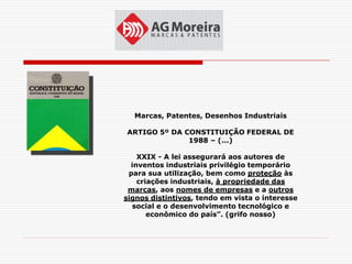 Marcas, Patentes, Desenhos Industriais

ARTIGO 5º DA CONSTITUIÇÃO FEDERAL DE
              1988 – (...)

    XXIX - A lei assegurará aos autores de
  inventos industriais privilégio temporário
 para sua utilização, bem como proteção às
    criações industriais, à propriedade das
 marcas, aos nomes de empresas e a outros
signos distintivos, tendo em vista o interesse
  social e o desenvolvimento tecnológico e
       econômico do país”. (grifo nosso)
 