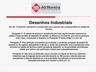 Desenhos Industriais
Art. 96 - O desenho industrial é considerado novo quando não compreendido no estado da
                                          técnica.

  Parágrafo 1º- O estado da técnica é constituído por tudo aquilo tornado acessível ao
público antes da data de depósito do pedido, no Brasil ou no exterior, por uso ou qualquer
       outro meio, ressalvado o disposto no Parágrafo 3º deste artigo e no art. 99.

  Parágrafo 2º- Para aferição unicamente da novidade, o conteúdo completo de pedido de
patente ou de registro depositado no Brasil, e ainda não publicado, será considerado como
 incluído no estado da técnica a partir da data de depósito, ou da prioridade reivindicada,
            desde que venha a ser publicado, mesmo que subseqüentemente.

    Parágrafo 3º- Não será considerado como incluído no estado da técnica o desenho
    industrial cuja divulgação tenha ocorrido durante os 180 (cento e oitenta) dias que
     precederem a data do depósito ou a da prioridade reivindicada, se promovida nas
                       situações previstas nos incisos I a III do art. 12.
 