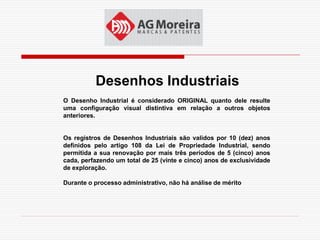 Desenhos Industriais
O Desenho Industrial é considerado ORIGINAL quanto dele resulte
uma configuração visual distintiva em relação a outros objetos
anteriores.


Os registros de Desenhos Industriais são validos por 10 (dez) anos
definidos pelo artigo 108 da Lei de Propriedade Industrial, sendo
permitida a sua renovação por mais três períodos de 5 (cinco) anos
cada, perfazendo um total de 25 (vinte e cinco) anos de exclusividade
de exploração.

Durante o processo administrativo, não há análise de mérito
 