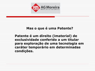 Mas o que é uma Patente?

Patente é um direito (imaterial) de
exclusividade conferido a um titular
para exploração de uma tecnologia em
caráter temporário em determinadas
condições.
 