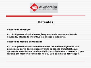 Patentes

Patente de Invenção

Art. 8º É patenteável a invenção que atenda aos requisitos de
novidade, atividade inventiva e aplicação industrial.

Patente de Modelo de Utilidade

Art. 9º É patenteável como modelo de utilidade o objeto de uso
prático, ou parte deste, suscetível de aplicação industrial, que
apresente nova forma ou disposição, envolvendo ato inventivo, que
resulte em melhoria funcional no seu uso ou em sua fabricação.
 