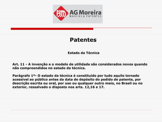 Patentes

                               Estado da Técnica


Art. 11 - A invenção e o modelo de utilidade são considerados novos quando
não compreendidos no estado da técnica.

Parágrafo 1º- O estado da técnica é constituído por tudo aquilo tornado
acessível ao público antes da data de depósito do pedido de patente, por
descrição escrita ou oral, por uso ou qualquer outro meio, no Brasil ou no
exterior, ressalvado o disposto nos arts. 12,16 e 17.
 