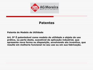 Patentes

Patente de Modelo de Utilidade

Art. 9º É patenteável como modelo de utilidade o objeto de uso
prático, ou parte deste, suscetível de aplicação industrial, que
apresente nova forma ou disposição, envolvendo ato inventivo, que
resulte em melhoria funcional no seu uso ou em sua fabricação.
 