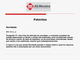 Patentes

Novidade

Art. 11.(...)

Parágrafo 2º- Para fins de aferição da novidade, o conteúdo completo de
pedido depositado no Brasil, e ainda não publicado, será considerado estado
da técnica a partir da data de depósito, ou da prioridade reivindicada, desde
que venha a ser publicado, mesmo que subseqüentemente.

A regra é a de que existe Novidade quando o objeto sobre o qual se requereu
patente não é antecipado por um único documento.
 