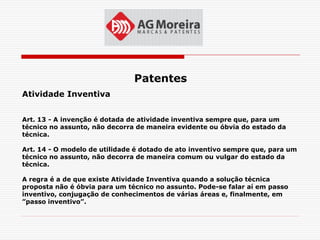 Patentes
Atividade Inventiva


Art. 13 - A invenção é dotada de atividade inventiva sempre que, para um
técnico no assunto, não decorra de maneira evidente ou óbvia do estado da
técnica.

Art. 14 - O modelo de utilidade é dotado de ato inventivo sempre que, para um
técnico no assunto, não decorra de maneira comum ou vulgar do estado da
técnica.

A regra é a de que existe Atividade Inventiva quando a solução técnica
proposta não é óbvia para um técnico no assunto. Pode-se falar aí em passo
inventivo, conjugação de conhecimentos de várias áreas e, finalmente, em
”passo inventivo”.
 