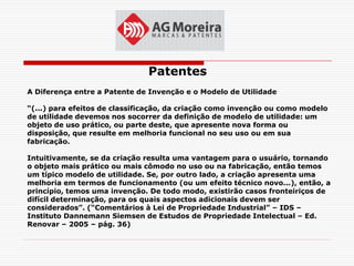 Patentes
A Diferença entre a Patente de Invenção e o Modelo de Utilidade

“(...) para efeitos de classificação, da criação como invenção ou como modelo
de utilidade devemos nos socorrer da definição de modelo de utilidade: um
objeto de uso prático, ou parte deste, que apresente nova forma ou
disposição, que resulte em melhoria funcional no seu uso ou em sua
fabricação.

Intuitivamente, se da criação resulta uma vantagem para o usuário, tornando
o objeto mais prático ou mais cômodo no uso ou na fabricação, então temos
um típico modelo de utilidade. Se, por outro lado, a criação apresenta uma
melhoria em termos de funcionamento (ou um efeito técnico novo...), então, a
princípio, temos uma invenção. De todo modo, existirão casos fronteiriços de
difícil determinação, para os quais aspectos adicionais devem ser
considerados”. (“Comentários à Lei de Propriedade Industrial” – IDS –
Instituto Dannemann Siemsen de Estudos de Propriedade Intelectual – Ed.
Renovar – 2005 – pág. 36)
 