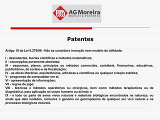 Patentes
Artigo 10 da Lei 9.279/96 - Não se considera invenção nem modelo de utilidade:

I - descobertas, teorias científicas e métodos matemáticos;
II - concepções puramente abstratas;
III - esquemas, planos, princípios ou métodos comerciais, contábeis, financeiros, educativos,
publicitários, de sorteio e de fiscalização;
IV - as obras literárias, arquitetônicas, artísticas e científicas ou qualquer criação estética;
V - programas de computador em si;
VI - apresentação de informações;
VII - regras de jogo;
VIII - técnicas e métodos operatórios ou cirúrgicos, bem como métodos terapêuticos ou de
diagnóstico, para aplicação no corpo humano ou animal; e
IX - o todo ou parte de seres vivos naturais e materiais biológicos encontrados na natureza, ou
ainda que dela isolados, inclusive o genoma ou germoplasma de qualquer ser vivo natural e os
processos biológicos naturais.
 