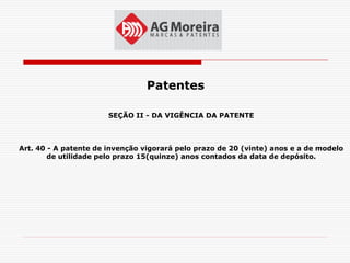 Patentes

                       SEÇÃO II - DA VIGÊNCIA DA PATENTE



Art. 40 - A patente de invenção vigorará pelo prazo de 20 (vinte) anos e a de modelo
        de utilidade pelo prazo 15(quinze) anos contados da data de depósito.
 