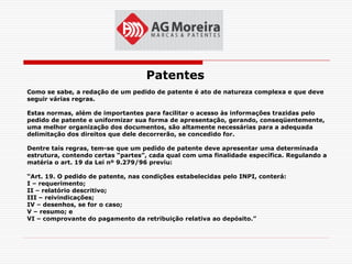 Patentes
Como se sabe, a redação de um pedido de patente é ato de natureza complexa e que deve
seguir várias regras.

Estas normas, além de importantes para facilitar o acesso às informações trazidas pelo
pedido de patente e uniformizar sua forma de apresentação, gerando, conseqüentemente,
uma melhor organização dos documentos, são altamente necessárias para a adequada
delimitação dos direitos que dele decorrerão, se concedido for.

Dentre tais regras, tem-se que um pedido de patente deve apresentar uma determinada
estrutura, contendo certas “partes”, cada qual com uma finalidade específica. Regulando a
matéria o art. 19 da Lei nº 9.279/96 previu:

“Art. 19. O pedido de patente, nas condições estabelecidas pelo INPI, conterá:
I – requerimento;
II – relatório descritivo;
III – reivindicações;
IV – desenhos, se for o caso;
V – resumo; e
VI – comprovante do pagamento da retribuição relativa ao depósito.”
 