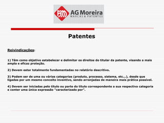 Patentes

Reivindicações:


1) Têm como objetivo estabelecer e delimitar os direitos do titular da patente, visando a mais
ampla e eficaz proteção.

2) Devem estar totalmente fundamentadas no relatório descritivo.

3) Podem ser de uma ou várias categorias (produto, processo, sistema, etc...), desde que
ligadas por um mesmo conceito inventivo, sendo arranjadas de maneira mais prática possível.

4) Devem ser iniciadas pelo título ou parte do título correspondente a sua respectiva categoria
e conter uma única expressão "caracterizado por".
 