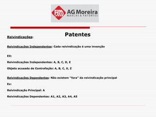Reivindicações:
                                       Patentes

Reivindicações Independentes: Cada reivindicação é uma invenção


EX:

Reivindicações Independentes: A, B, C, D, E

Objeto acusado de Contrafação: A, B, C, X, Z


Reivindicações Dependentes: Não existem “fora” da reivindicação principal

Ex:

Reivindicação Principal: A

Reivindicações Dependentes: A1, A2, A3, A4, A5
 