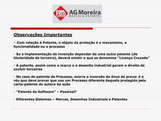 Observações Importantes
- Com relação à Patente, o objeto da proteção é o mecanismo, a
funcionalidade ou o processo

- Se a implementação da invenção depender de uma outra patente (de
titularidade de terceiro), deverá existir o que se denomina “Licença Cruzada”

- A patente, assim como a marca e o desenho industrial geram o direito de
excluir terceiros

- No caso de patente de Processo, ocorre a inversão do ônus da prova: é o
réu que deve provar que usa um Processo diferente daquele protegido pela
carta-patente do autora da ação

- “Patente de Software” – Possível?

- Diferentes Sistemas – Marcas, Desenhos Industriais e Patentes
 