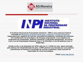 O Instituto Nacional da Propriedade Industrial - INPI é uma autarquia federal
    vinculada ao Ministério do Desenvolvimento, Indústria e Comércio Exterior,
responsável por registros de marcas, concessão de patentes, averbação de contratos
    de transferência de tecnologia e de franquia empresarial, e por registros de
 programas de computador, desenho industrial e indicações geográficas, de acordo
 com a Lei da Propriedade Industrial (Lei n.º 9.279/96) e a Lei de Software (Lei nº
                                    9.609/98) .

 Criado no dia 11 de dezembro de 1970, pela Lei n.º 5.648 em uma época marcada
pelo esforço de industrialização do país, o INPI pautava sua atuação por uma postura
    cartorial que se limitava à concessão de marcas e patentes e pelo controle da
                           importação de novas tecnologias.

                                                             Fonte: www.inpi.gov.br
 