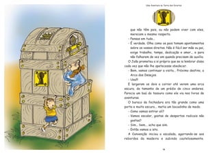 que n‹o t•m pais, ou n‹o podem viver com eles,
merecem o mesmo respeito.
- Pensas em tudo...
- ƒ verdade. Olha como os pais tomam apontamentos
sobre os vossos direitos. N‹o Ž f‡cil ser m‹e ou pai,
exige trabalho, tempo, dedica•‹o e amor... e para
n‹o falharem de vez em quando precisam de aux’lio.
O Jo‹o prometeu a si pr—prio que se ia lembrar disso
cada vez que n‹o lhe apetecesse obedecer.
- Bem, vamos continuar a visita... Pr—ximo destino, a
Arca dos Desejos.
- Uau!!!
E largaram os dois a correr atŽ verem uma arca
escura, do tamanho de um prŽdio de cinco andares.
Parecia um baœ do tesouro como ele via nos livros de
aventuras.
O buraco da fechadura era t‹o grande como uma
porta e muito escuro... metia um bocadinho de medo.
- Como vamos entrar ali?
- Vamos escalar, gostas de desportos radicais n‹o
gostas?
- Sim... bem... acho que sim.
- Ent‹o vamos a isto.
A Conven•‹o iniciou a escalada, agarrando-se aos
rebordos da madeira e subindo cautelosamente.
19
Uma Aventura na Terra dos Direitos
 