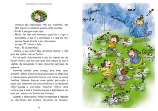 26
Uma Aventura na Terra dos Direitos
crian•as s‹o exploradas, t•m que trabalhar, n‹o
t•m acesso a remŽdios quando est‹o doentes.
- Ent‹o Ž perigoso viver aqui.
- Muito. Por isso n—s tentamos ajud‡-los a fugir e
explicamos o que Ž a Conven•‹o e o que ela diz,
porque temos direito a ser informados.
- Artigo 17¼ - disse o Jo‹o.
- Fixe... Žs c‡ dos meus.
-Sabem o que acho? Que dev’amos chamar a S‹o
para ela acabar com os Tortos.
Foi s— pedir. Subitamente o cŽu foi tapado por um
len•ol branco, que era nem mais nem menos do que o
vestido da Conven•‹o. E dele choveram centenas de
palavras.
Palavras bonitas como crian•a, pais, bem, casa,
alimento, p‡tria. Palavras doces que caiam no ch‹o seco
e faziam nascer plantinhas tenras, com nomes de novas
fam’lias. Palavras frescas como saœde, protec•‹o e
ajuda que tombavam nas aves met‡licas e as deixavam
enferrujadas e avariadas. Palavras fortes como
cultura, paz e vida e transformaram o desfiladeiro em
mais um canteiro do Jardim das Crian•as.
Quando a chuva parou, todas as raparigas e rapazes
se libertaram das pris›es, deixaram as enxadas,
 