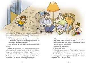 2928
destru’ram as drogas e correram em direc•‹o ˆ
Conven•‹o, ao Jo‹o e aos membros do Clube, cantando
de alegria.
- Meus amigos, Ž hora de festejar o meu anivers‡rio
e exercer o direito que tenho aqui escondido no
meu cinto.... o Direito a Brincar.
Todos gritaram de alegria e a festa come•ou cheia
de cor.
O Jo‹o correu, comeu e riu como nunca tinha feito,
experimentando coisas diferentes e conhecendo
amigos de todas as idades e todas as ra•as.
Ao fim da tarde, afogueado, com o cabelo colado ˆ
testa e as pernas cansadas, achou que era altura de se
ir embora e foi ter com a sua amiga Conven•‹o.
- Olha, eu estou a gostar muito mas acho que agora
s‹o horas. Tenho saudades de casa.
- Muito bem Jo‹o. Vou fazer a tua vontade... basta
entrar na Arca dos Desejos.
- Mas vou ter que escalar?
A Conven•‹o riu-se.
- N‹o, desta vez poupo-te. Podes ir pelas traseiras,
onde h‡ um elevador.
O Jo‹o despediu-se de todos, deu um grande abra•o
ˆ sua amiga e num minuto j‡ estava na sala da sua casa
ao pŽ dos pais e da irm‹ Guida.
 