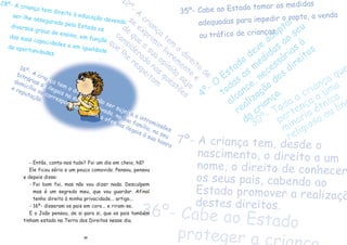 30
16¼- A crian•a tem o direito a n‹o ser sujeita a intromiss›es
bitr‡rias ou ilegais na sua vida privada, na sua fam’lia, no seu
domic’lio ou correspond•ncia, nem a ofensas ilegais ˆ sua honra
e reputa•‹o.
28¼- A crian•a tem direito ˆ educa•‹o devendo
ser-lhe assegurado pelo Estado os
diversos graus de ensino, em fun•‹o
das suas capacidades e em igualdade
de oportunidades.
12¼- A
crian•a
tem
o
direito
de
se
exprim
ir
livrem
ente
e
de
que
a
sua
opini‹o
seja
considerada
nas
quest›es
que
lhe
respeitam
7¼- A crian•a tem, desde o
nascimento, o direito a um
nome, o direito de conhecer
os seus pais, cabendo ao
Estado promover a realiza•‹
destes direitos.
36¼- Cabe ao Estado
proteger a c
- Ent‹o, conta-nos tudo? Foi um dia em cheio, h‹?
Ele ficou sŽrio e um pouco comovido. Pensou, pensou
e depois disse:
- Foi bom foi, mas n‹o vou dizer nada. Desculpem
mas Ž um segredo meu, que vou guardar. Afinal
tenho direito ˆ minha privacidade... artigo...
- 16¼- disseram os pais em coro... e riram-se.
E o Jo‹o pensou, de si para si, que os pais tambŽm
tinham estado na Terra dos Direitos nesse dia.
4¼- O
Estado
deve
adoptar
todas
as
medidas
ao
seu
alcance, necess‡rias
ˆ
realiza•‹o
dos
direitos
da
crian•a.
35¼- Cabe ao Estado tomar as medidas
adequadas para impedir o rapto, a venda
ou tr‡fico de crian•as.
30¼- Toda a crian•a que
perten•a a uma
minoria Žtnica,
religiosa ou ling
 