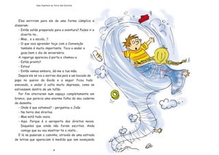 Eles sorriram para ele de uma forma cœmplice e
disseram:
- Ent‹o est‡s preparado para a aventura? Podes ir e
diverte-te...
- Mas... e a escola...?
- O que vais aprender hoje com a Conven•‹o
tambŽm Ž muito importante. Toca a andar e
goza bem o dia de anivers‡rio.
A rapariga apareceu ˆ porta e chamou-o.
- Est‡s pronto?
- Estou!
- Ent‹o vamos embora, d‡-me a tua m‹o.
Depois ele s— viu o sorriso dos pais e um bocado de
papa no queixo da Guida e a seguir ficou tudo
enevoado, a andar ˆ volta muito depressa, como se
estivessem dentro de um tuf‹o.
Por fim aterraram num espa•o completamente em
branco, que parecia uma enorme folha do seu caderno
de desenho.
- Onde Ž que estamos? - perguntou o Jo‹o
- Na terra dos direitos.
- Mas est‡ tudo vazio.
- Aqui. Porque Ž o aeroporto dos direitos novos.
Daqueles que ainda n‹o foram escritos. Anda
comigo que eu vou mostrar-te o resto...
E l‡ se puseram a caminho, atravŽs de uma estrada
de letras que apareciam ˆ medida que iam avan•ando
8
Uma Aventura na Terra dos Direitos
 