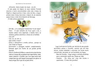 1312
diferente. Adoro mudar de visual... ora v•...
E num passe de m‡gica os seus cabelos ficaram
escuros e muito encaracolados como uma crian•a da
NigŽria e depois pretos e lisos, como em Goa, a seguir
presos numa tran•a mexicana e depois de um amarelo
quase branco vindo directamente da Noruega.
O Jo‹o estava espantado.
- Oh S‹o... e tu consegues transformar-te em rapaz?
- Claro. - E num instante ela ficou igual a ele, o
mesmo cabelo ruivo espetado, o mesmo nariz, os
mesmos joelhos salientes e cheios de arranh›es.
- Sou eu!!!
- Yes, oui, ya, sim, si...
- Que est‡s a dizer?
- Estou a demonstrar a minha cultura... porque eu
falo todas as l’nguas.
Entretanto a paisagem mudara completamente.
Estavam agora em frente de um grande port‹o
dourado.
- Este Ž o Jardim da Inf‰ncia, a zona da terra dos direitos
onde as crian•as s‹o as pessoas mais importantes. Anda,
vamos conhecer o Juizinho, que Ž um rapaz muito bem
comportado que est‡ sempre preocupado em aplicar os
meus artigos. Ele Ž que diz se pode entrar.
Logo ˆ entrada do Jardim, por detr‡s de uma grande
secret‡ria estava o Juizinho, vestido com um bibe
escuro, —culos redondos, a escrever de forma muito
concentrada, deixando ver um bocadinho de l’ngua.
- Bom dia Juizinho... trago comigo o visitante escolhido
para o anivers‡rio deste ano. Chama-se Jo‹o.
- Hummm. - Ele olhou por cima dos —culos e
questionou - E tens tido juizinho?
Uma Aventura na Terra dos Direitos
 