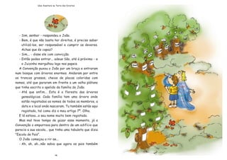 - Sim, senhor - respondeu o Jo‹o.
- Bem, Ž que n‹o basta ter direitos, Ž preciso saber
utiliz‡-los, ser respons‡vel e cumprir os deveres.
Achas que Žs capaz?
- Sim... - disse ele com convic•‹o.
- Ent‹o podes entrar... adeus S‹o, atŽ ˆ pr—xima - e
o Juizinho mergulhou logo nos papeis.
A Conven•‹o puxou o Jo‹o por um bra•o e entraram
num bosque com ‡rvores enormes. Andaram por entre
os troncos grossos, cheios de placas coloridas com
nomes, atŽ que pararam em frente a um velho pl‡tano
que tinha escrito o apelido da fam’lia do Jo‹o.
- AtŽ que enfim... Esta Ž a floresta das ‡rvores
geneal—gicas. Cada fam’lia tem uma ‡rvore onde
est‹o registados os nomes de todos os membros, a
data e o local onde nasceram. Tu tambŽm est‡s aqui
registado, tal como diz o meu artigo 7¼. Olha.
E l‡ estava...o seu nome muito bem registado.
Mas mal teve tempo de gozar esse momento, j‡ a
Conven•‹o o empurrava para dentro de um edif’cio que
parecia a sua escola... que tinha uma tabuleta que dizia
"Escola de Pais".
O Jo‹o come•ou a rir-se...
- Ah, ah, ah...n‹o sabia que agora os pais tambŽm
14
Uma Aventura na Terra dos Direitos
 
