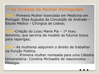 * Os Direitos da Mulher Portuguesa
1889- Primeira Mulher licenciada em Medicina em
Portugal: Elisa Augusta da Conceição de Andrade –
Escola Médico - Cirúrgica de Lisboa;

1906-Criação do Liceu Maria Pia – 1º liceu
feminino, que serviria de modelo as futuros liceus
para raparigas;

1911- As mulheres adquirem o direito de trabalhar
na Função Pública.
       - Primeira mulher nomeada para uma Cátedra
Universitária: Corolina Michaellis de Vasconcelos –
Filologia.
                                            …
 