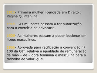 1913- Primeira mulher licenciada em Direito :
Regina Quintanilha.

1918 – As mulheres passam a ter autorização
para o exercício de advocacia.

1926- As mulheres passam a poder leccionar em
liceus masculinos.

1966- Aprovada para ratificação a convenção nº
100 da OIT, relativa à igualdade de remuneração
da mão – de – obra feminina e masculina para o
trabalho de valor igual.
 