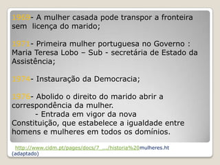 1969- A mulher casada pode transpor a fronteira
sem licença do marido;

1971- Primeira mulher portuguesa no Governo :
Maria Teresa Lobo – Sub - secretária de Estado da
Assistência;

1974- Instauração da Democracia;

1976- Abolido o direito do marido abrir a
correspondência da mulher.
      - Entrada em vigor da nova
Constituição, que estabelece a igualdade entre
homens e mulheres em todos os domínios.

 http://www.cidm.pt/pages/docs/7_.../historia%20mulheres.ht
(adaptado)
 