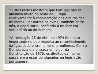 * Estes factos mostram que Portugal não se
afastava muito do resto da Europa
relativamente à consideração dos direitos das
mulheres. Por outras palavras, também entre
nós, o papel social conferido à mulher era
secundário ao do homem.

*A revolução 25 de Abril de 1974 foi muito
importante no que respeita ao reconhecimento
da Igualdade entre homens e mulheres. Com a
Democracia e a entrada em vigor da
Constituição de 1976, os direitos da mulher
passaram a estar consignados na legislação
portuguesa.
 