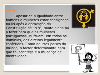 …
       Apesar de a igualdade entre
homens e mulheres estar consignada
na lei após a aprovação da
Constituição de 1976, muito ainda há
a fazer para que as mulheres
portuguesas usufruam, em todos os
domínios, dos direitos legalmente
conferidos. Como noutros países do
mundo, o factor determinante para
que tal aconteça é a mudança de
mentalidade.
 