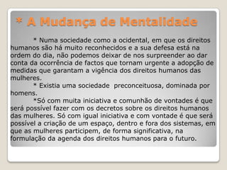 * A Mudança de Mentalidade
       * Numa sociedade como a ocidental, em que os direitos
humanos são há muito reconhecidos e a sua defesa está na
ordem do dia, não podemos deixar de nos surpreender ao dar
conta da ocorrência de factos que tornam urgente a adopção de
medidas que garantam a vigência dos direitos humanos das
mulheres.
       * Existia uma sociedade preconceituosa, dominada por
homens.
       *Só com muita iniciativa e comunhão de vontades é que
será possível fazer com os decretos sobre os direitos humanos
das mulheres. Só com igual iniciativa e com vontade é que será
possível a criação de um espaço, dentro e fora dos sistemas, em
que as mulheres participem, de forma significativa, na
formulação da agenda dos direitos humanos para o futuro.
 