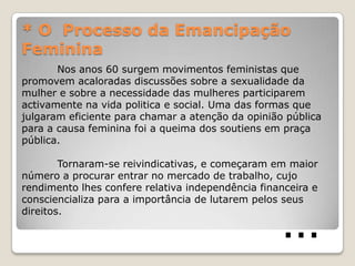 * O Processo da Emancipação
Feminina
       Nos anos 60 surgem movimentos feministas que
promovem acaloradas discussões sobre a sexualidade da
mulher e sobre a necessidade das mulheres participarem
activamente na vida politica e social. Uma das formas que
julgaram eficiente para chamar a atenção da opinião pública
para a causa feminina foi a queima dos soutiens em praça
pública.

        Tornaram-se reivindicativas, e começaram em maior
número a procurar entrar no mercado de trabalho, cujo
rendimento lhes confere relativa independência financeira e



                                                   …
consciencializa para a importância de lutarem pelos seus
direitos.
 