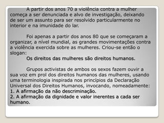 A partir dos anos 70 a violência contra a mulher
começa a ser denunciada e alvo de investigação, deixando
de ser um assunto para ser resolvido particularmente no
interior e na imunidade do lar.

        Foi apenas a partir dos anos 80 que se começaram a
organizar, a nível mundial, as grandes movimentações contra
a violência exercida sobre as mulheres. Criou-se então o
slogan:
        Os direitos das mulheres são direitos humanos.

        Grupos activistas de ambos os sexos fazem ouvir a
sua voz em prol dos direitos humanos das mulheres, usando
uma terminologia inspirada nos princípios da Declaração
Universal dos Direitos Humanos, invocando, nomeadamente:
1. A afirmação da não descriminação.
2. A afirmação da dignidade e valor inerentes a cada ser
humano.
 