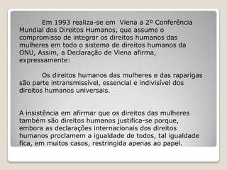 Em 1993 realiza-se em Viena a 2º Conferência
Mundial dos Direitos Humanos, que assume o
compromisso de integrar os direitos humanos das
mulheres em todo o sistema de direitos humanos da
ONU, Assim, a Declaração de Viena afirma,
expressamente:

        Os direitos humanos das mulheres e das raparigas
são parte intransmissível, essencial e indivisível dos
direitos humanos universais.


A insistência em afirmar que os direitos das mulheres
também são direitos humanos justifica-se porque,
embora as declarações internacionais dos direitos
humanos proclamem a igualdade de todos, tal igualdade
fica, em muitos casos, restringida apenas ao papel.
 