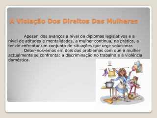 A Violação Dos Direitos Das Mulheres

        Apesar dos avanços a nível de diplomas legislativos e a
nível de atitudes e mentalidades, a mulher continua, na prática, a
ter de enfrentar um conjunto de situações que urge solucionar.
        Deter-nos-emos em dois dos problemas com que a mulher
actualmente se confronta: a discriminação no trabalho e a violência
doméstica.
 