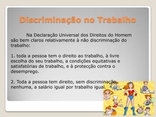 Discriminação no Trabalho
       Na Declaração Universal dos Direitos do Homem
são bem claros relativamente à não discriminação do
trabalho:

1. toda a pessoa tem o direito ao trabalho, à livre
escolha do seu trabalho, a condições equitativas e
satisfatórias de trabalho, e à protecção contra o
desemprego.

2. Toda a pessoa tem direito, sem discriminação
nenhuma, a salário igual por trabalho igual.
 