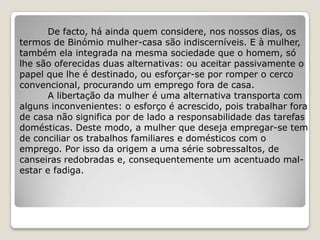 De facto, há ainda quem considere, nos nossos dias, os
termos de Binómio mulher-casa são indiscerníveis. E à mulher,
também ela integrada na mesma sociedade que o homem, só
lhe são oferecidas duas alternativas: ou aceitar passivamente o
papel que lhe é destinado, ou esforçar-se por romper o cerco
convencional, procurando um emprego fora de casa.
       A libertação da mulher é uma alternativa transporta com
alguns inconvenientes: o esforço é acrescido, pois trabalhar fora
de casa não significa por de lado a responsabilidade das tarefas
domésticas. Deste modo, a mulher que deseja empregar-se tem
de conciliar os trabalhos familiares e domésticos com o
emprego. Por isso da origem a uma série sobressaltos, de
canseiras redobradas e, consequentemente um acentuado mal-
estar e fadiga.
 