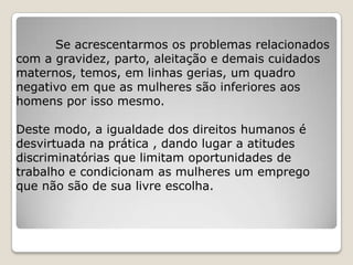 Se acrescentarmos os problemas relacionados
com a gravidez, parto, aleitação e demais cuidados
maternos, temos, em linhas gerias, um quadro
negativo em que as mulheres são inferiores aos
homens por isso mesmo.

Deste modo, a igualdade dos direitos humanos é
desvirtuada na prática , dando lugar a atitudes
discriminatórias que limitam oportunidades de
trabalho e condicionam as mulheres um emprego
que não são de sua livre escolha.
 